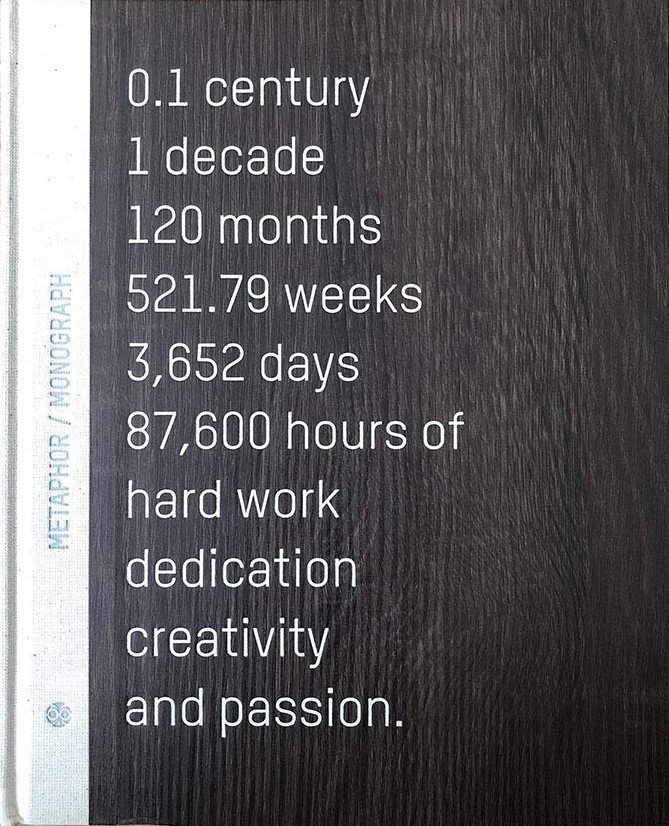 Metaphor / monograph 0.1 century 1 decade 120 months 521.79 weeks 3,652 days 87,600 hours of hard work dedication creativity and passion. / Metaphor Interior Architecture